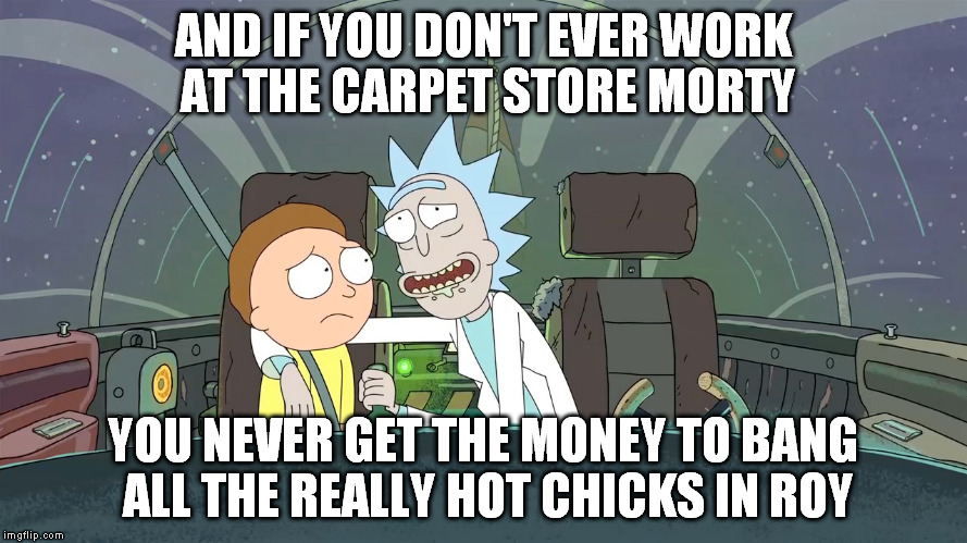 AND IF YOU DON'T EVER WORK AT THE CARPET STORE MORTY YOU NEVER GET THE MONEY TO BANG ALL THE REALLY HOT CHICKS IN ROY | made w/ Imgflip meme maker