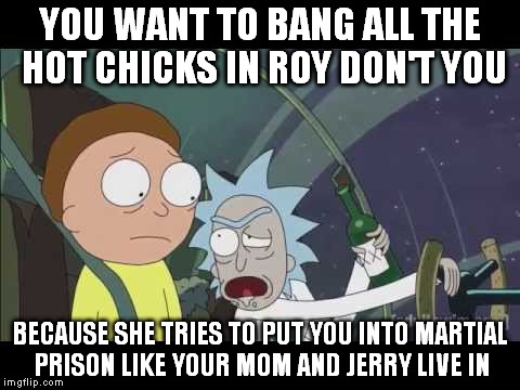 YOU WANT TO BANG ALL THE HOT CHICKS IN ROY DON'T YOU BECAUSE SHE TRIES TO PUT YOU INTO MARTIAL PRISON LIKE YOUR MOM AND JERRY LIVE IN | made w/ Imgflip meme maker
