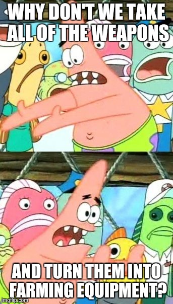 A vision of the future... | WHY DON'T WE TAKE ALL OF THE WEAPONS AND TURN THEM INTO FARMING EQUIPMENT? | image tagged in memes,put it somewhere else patrick | made w/ Imgflip meme maker