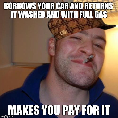 Good Guy Greg Meme | BORROWS YOUR CAR AND RETURNS IT WASHED AND WITH FULL GAS MAKES YOU PAY FOR IT | image tagged in memes,good guy greg,scumbag | made w/ Imgflip meme maker