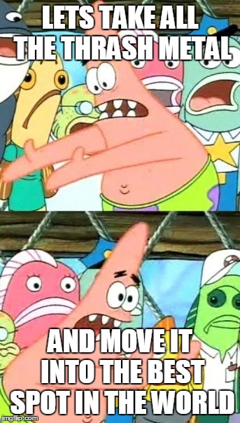 Put It Somewhere Else Patrick Meme | LETS TAKE ALL THE THRASH METAL AND MOVE IT INTO THE BEST SPOT IN THE WORLD | image tagged in memes,put it somewhere else patrick | made w/ Imgflip meme maker