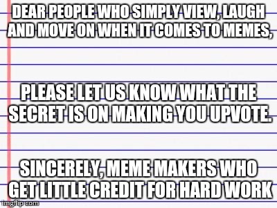Im really confused on why people are only willing to upvote if they feel like it or if its a trend. Wtf people. | DEAR PEOPLE WHO SIMPLY VIEW, LAUGH AND MOVE ON WHEN IT COMES TO MEMES, SINCERELY, MEME MAKERS WHO GET LITTLE CREDIT FOR HARD WORK PLEASE LET | image tagged in honest letter | made w/ Imgflip meme maker
