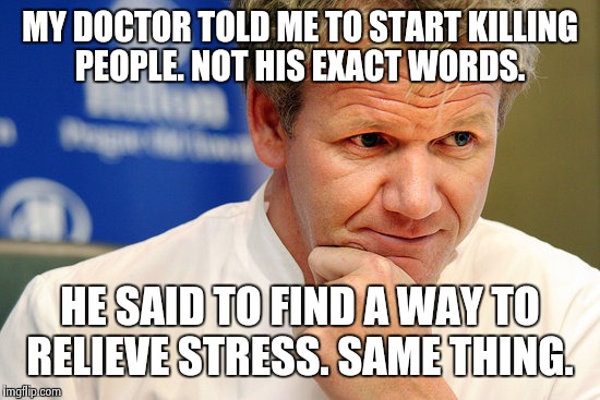 Gordon Ramsay | MY DOCTOR TOLD ME TO START KILLING PEOPLE. NOT HIS EXACT WORDS. HE SAID TO FIND A WAY TO RELIEVE STRESS. SAME THING. | image tagged in gordon ramsay | made w/ Imgflip meme maker