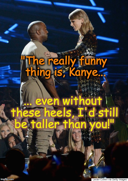 Taylor Swift v Kayne West | "The really funny thing is, Kanye... ... even without these heels, I'd still be taller than you!" | image tagged in taylor swift v kayne west | made w/ Imgflip meme maker