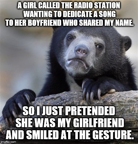 Confession Bear Meme | A GIRL CALLED THE RADIO STATION WANTING TO DEDICATE A SONG TO HER BOYFRIEND WHO SHARED MY NAME. SO I JUST PRETENDED SHE WAS MY GIRLFRIEND AN | image tagged in memes,confession bear | made w/ Imgflip meme maker