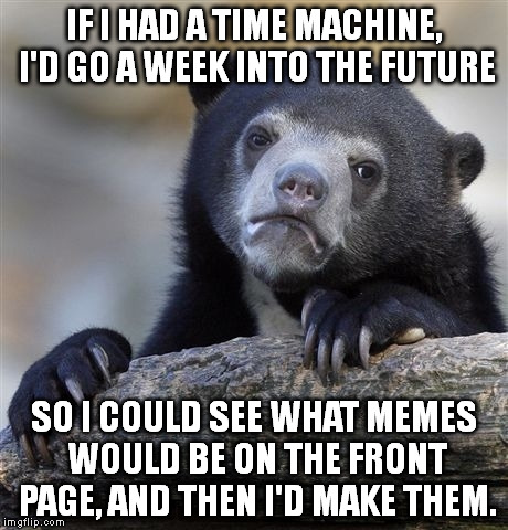 Confession Bear | IF I HAD A TIME MACHINE, I'D GO A WEEK INTO THE FUTURE SO I COULD SEE WHAT MEMES WOULD BE ON THE FRONT PAGE, AND THEN I'D MAKE THEM. | image tagged in memes,confession bear | made w/ Imgflip meme maker