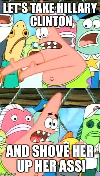 Put It Somewhere Else Patrick | LET'S TAKE HILLARY CLINTON AND SHOVE HER UP HER ASS! | image tagged in memes,put it somewhere else patrick | made w/ Imgflip meme maker