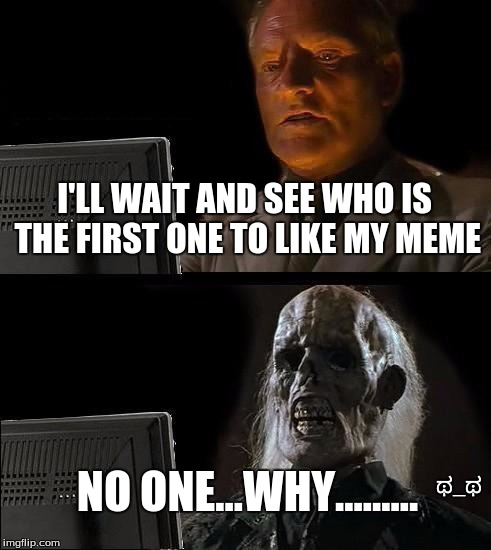I'll Just Wait Here | I'LL WAIT AND SEE WHO IS THE FIRST ONE TO LIKE MY MEME NO ONE...WHY......... ಥ_ಥ | image tagged in memes,ill just wait here | made w/ Imgflip meme maker