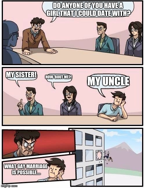 Boardroom Meeting Suggestion | DO ANYONE OF YOU HAVE A GIRL THAT I COULD DATE WITH? MY SISTER! HOW 'BOUT ME?! MY UNCLE WHAT GAY MARRIAGE IS POSSIBLE.... | image tagged in memes,boardroom meeting suggestion | made w/ Imgflip meme maker