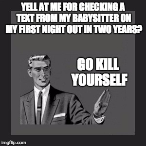 Kill Yourself Guy Meme | YELL AT ME FOR CHECKING A TEXT FROM MY BABYSITTER ON MY FIRST NIGHT OUT IN TWO YEARS? GO KILL YOURSELF | image tagged in memes,kill yourself guy | made w/ Imgflip meme maker