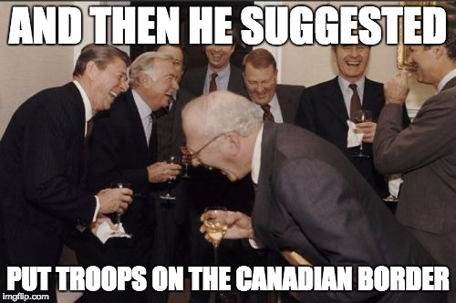 Laughing Men In Suits Meme | AND THEN HE SUGGESTED PUT TROOPS ON THE CANADIAN BORDER | image tagged in memes,laughing men in suits,AdviceAnimals | made w/ Imgflip meme maker