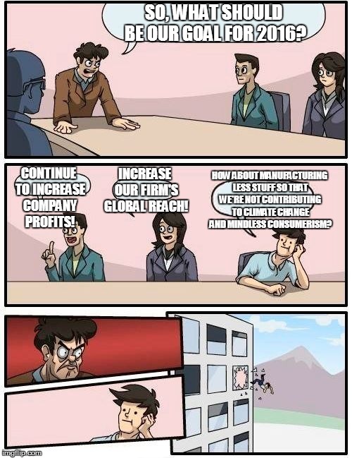 Boardroom Meeting Suggestion | SO, WHAT SHOULD BE OUR GOAL FOR 2016? CONTINUE TO INCREASE COMPANY PROFITS! INCREASE OUR FIRM'S GLOBAL REACH! HOW ABOUT MANUFACTURING LESS S | image tagged in memes,boardroom meeting suggestion | made w/ Imgflip meme maker