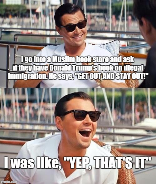 Leonardo Dicaprio Wolf Of Wall Street | I go into a Muslim book store and ask if they have Donald Trump's book on illegal immigration. He says, "GET OUT AND STAY OUT!" I was like,  | image tagged in memes,leonardo dicaprio wolf of wall street | made w/ Imgflip meme maker