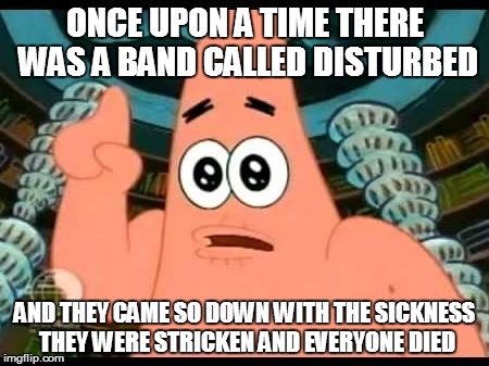 Patrick Says | ONCE UPON A TIME THERE WAS A BAND CALLED DISTURBED AND THEY CAME SO DOWN WITH THE SICKNESS THEY WERE STRICKEN AND EVERYONE DIED | image tagged in memes,patrick says | made w/ Imgflip meme maker