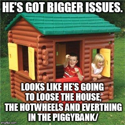 HE'S GOT BIGGER ISSUES. LOOKS LIKE HE'S GOING TO LOOSE THE HOUSE, THE HOTWHEELS AND EVERTHING IN THE PIGGYBANK/ | made w/ Imgflip meme maker