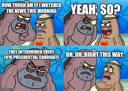 How Tough Are You | HOW TOUGH AM I? I WATCHED THE NEWS THIS MORNING. YEAH, SO? THEY INTERVIEWED EVERY 2016 PRESIDENTIAL CANDIDATE. OH..UH..RIGHT THIS WAY. | image tagged in memes,how tough are you | made w/ Imgflip meme maker