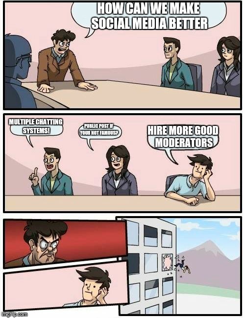 Boardroom Meeting Suggestion | HOW CAN WE MAKE SOCIAL MEDIA BETTER MULTIPLE CHATTING SYSTEMS! PUBLIC POST IF YOUR NOT FAMOUS? HIRE MORE GOOD MODERATORS | image tagged in memes,boardroom meeting suggestion | made w/ Imgflip meme maker