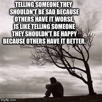 Sadness | TELLING SOMEONE THEY SHOULDN'T BE SAD BECAUSE OTHERS HAVE IT WORSE, IS LIKE TELLING SOMEONE THEY SHOULDN'T BE HAPPY BECAUSE OTHERS HAVE IT B | image tagged in sadness | made w/ Imgflip meme maker