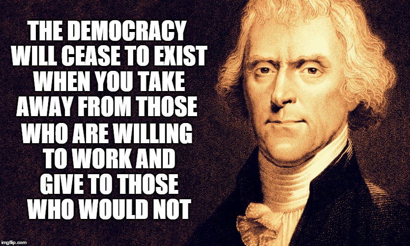 Thomas Jefferson | THE DEMOCRACY WILL CEASE TO EXIST WHEN YOU TAKE AWAY FROM THOSE WHO ARE WILLING TO WORK AND GIVE TO THOSE WHO WOULD NOT | image tagged in thomas jefferson | made w/ Imgflip meme maker