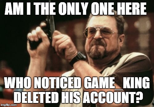 I noticed a while ago. Anyone know why? | AM I THE ONLY ONE HERE WHO NOTICED GAME_KING DELETED HIS ACCOUNT? | image tagged in memes,am i the only one around here | made w/ Imgflip meme maker