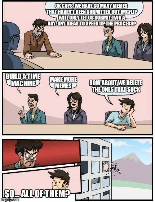 Boardroom Meeting Suggestion | OK GUYS, WE HAVE SO MANY MEMES THAT HAVEN'T BEEN SUBMITTED BUT IMGFLIP WILL ONLY LET US SUBMIT TWO A DAY. ANY IDEAS TO SPEED UP THE PROCESS? | image tagged in memes,boardroom meeting suggestion | made w/ Imgflip meme maker