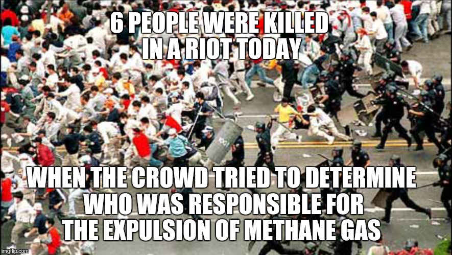 6 PEOPLE WERE KILLED IN A RIOT TODAY WHEN THE CROWD TRIED TO DETERMINE WHO WAS RESPONSIBLE FOR THE EXPULSION OF METHANE GAS | made w/ Imgflip meme maker