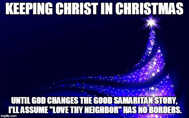 Christmas Tree | KEEPING CHRIST IN CHRISTMAS UNTIL GOD CHANGES THE GOOD SAMARITAN STORY, I'LL ASSUME "LOVE THY NEIGHBOR" HAS NO BORDERS. | image tagged in christmas tree | made w/ Imgflip meme maker
