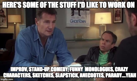 Liam Neeson Life's Too Short Comedy | HERE'S SOME OF THE STUFF I'D LIKE TO WORK ON IMPROV, STAND-UP COMEDY, FUNNY  MONOLOGUES, CRAZY CHARACTERS, SKETCHES, SLAPSTICK, ANECDOTES, P | image tagged in liam,neeson,lifes,too,short,comedy | made w/ Imgflip meme maker