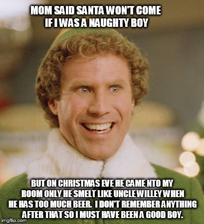 Buddy The Elf Meme | MOM SAID SANTA WON'T COME IF I WAS A NAUGHTY BOY BUT ON CHRISTMAS EVE HE CAME NTO MY ROOM ONLY HE SMELT LIKE UNCLE WILLEY WHEN HE HAS TOO MU | image tagged in memes,buddy the elf | made w/ Imgflip meme maker