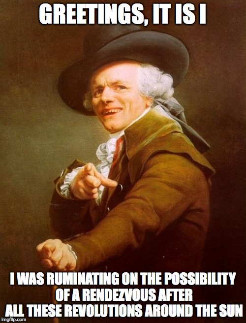 greetings from the other side... | GREETINGS, IT IS I I WAS RUMINATING ON THE POSSIBILITY OF A RENDEZVOUS AFTER ALL THESE REVOLUTIONS AROUND THE SUN | image tagged in memes,joseph ducreux,adele hello | made w/ Imgflip meme maker