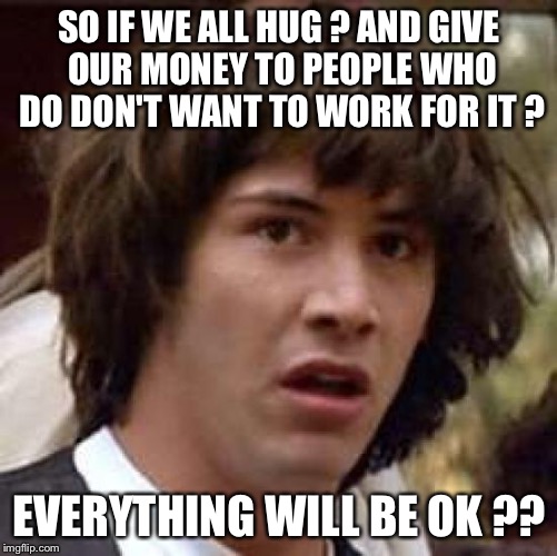 Conspiracy Keanu | SO IF WE ALL HUG ? AND GIVE OUR MONEY TO PEOPLE WHO DO DON'T WANT TO WORK FOR IT ? EVERYTHING WILL BE OK ?? | image tagged in memes,conspiracy keanu | made w/ Imgflip meme maker