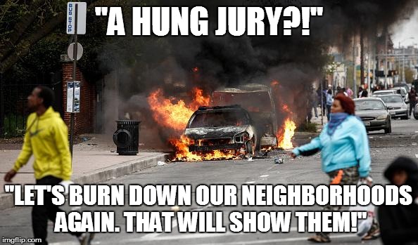 Baltimore Riots | "A HUNG JURY?!" "LET'S BURN DOWN OUR NEIGHBORHOODS AGAIN. THAT WILL SHOW THEM!" | image tagged in baltimore riots | made w/ Imgflip meme maker