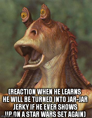 star wars jar jar binks | (REACTION WHEN HE LEARNS HE WILL BE TURNED INTO JAR-JAR JERKY IF HE EVER SHOWS UP ON A STAR WARS SET AGAIN) | image tagged in star wars jar jar binks | made w/ Imgflip meme maker