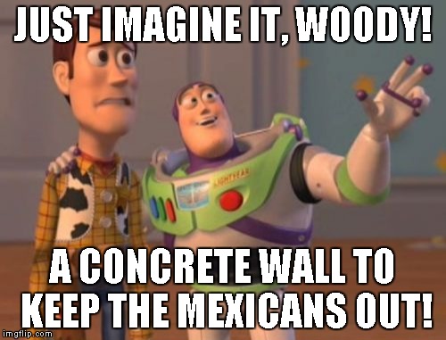 X, X Everywhere | JUST IMAGINE IT, WOODY! A CONCRETE WALL TO KEEP THE MEXICANS OUT! | image tagged in memes,x x everywhere | made w/ Imgflip meme maker