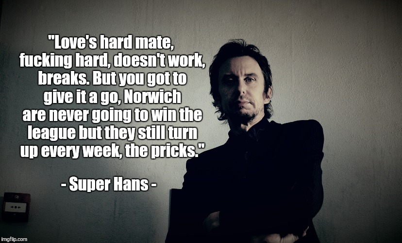 Love's hard | "Love's hard mate, f**king hard, doesn't work, breaks. But you got to give it a go,Norwich are never going to win the league but they still | image tagged in love's hard,norwich,pricks,super hans,qoute,peep show | made w/ Imgflip meme maker