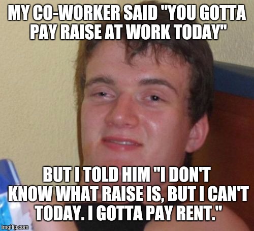 10 Guy Meme | MY CO-WORKER SAID "YOU GOTTA PAY RAISE AT WORK TODAY" BUT I TOLD HIM "I DON'T KNOW WHAT RAISE IS, BUT I CAN'T TODAY. I GOTTA PAY RENT." | image tagged in memes,10 guy | made w/ Imgflip meme maker