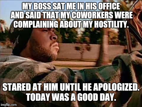 Today Was A Good Day Meme | MY BOSS SAT ME IN HIS OFFICE AND SAID THAT MY COWORKERS WERE COMPLAINING ABOUT MY HOSTILITY. STARED AT HIM UNTIL HE APOLOGIZED. TODAY WAS A  | image tagged in memes,today was a good day | made w/ Imgflip meme maker