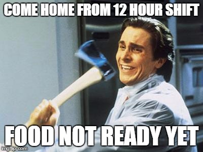 Christian Bale With Axe | COME HOME FROM 12 HOUR SHIFT FOOD NOT READY YET | image tagged in christian bale with axe | made w/ Imgflip meme maker