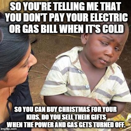 Third World Skeptical Kid | SO YOU'RE TELLING ME THAT YOU DON'T PAY YOUR ELECTRIC OR GAS BILL WHEN IT'S COLD SO YOU CAN BUY CHRISTMAS FOR YOUR KIDS. DO YOU SELL THEIR G | image tagged in memes,third world skeptical kid | made w/ Imgflip meme maker