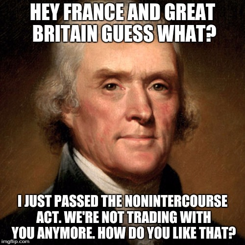 HEY FRANCE AND GREAT BRITAIN GUESS WHAT? I JUST PASSED THE NONINTERCOURSE ACT. WE'RE NOT TRADING WITH YOU ANYMORE. HOW DO YOU LIKE THAT? | image tagged in jef | made w/ Imgflip meme maker