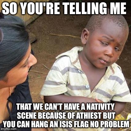 The United States These Days | SO YOU'RE TELLING ME THAT WE CAN'T HAVE A NATIVITY SCENE BECAUSE OF ATHIEST BUT YOU CAN HANG AN ISIS FLAG NO PROBLEM | image tagged in memes,third world skeptical kid,christmas,isis,atheist,funny | made w/ Imgflip meme maker