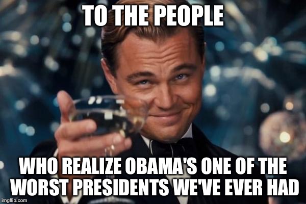 Leonardo Dicaprio Cheers | TO THE PEOPLE WHO REALIZE OBAMA'S ONE OF THE WORST PRESIDENTS WE'VE EVER HAD | image tagged in memes,leonardo dicaprio cheers | made w/ Imgflip meme maker