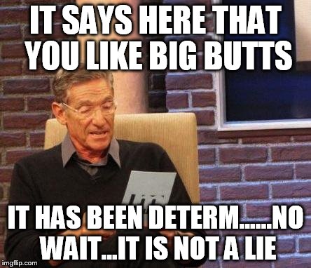 Maury Lie Detector | IT SAYS HERE THAT YOU LIKE BIG BUTTS IT HAS BEEN DETERM......NO WAIT...IT IS NOT A LIE | image tagged in maury lie detector | made w/ Imgflip meme maker