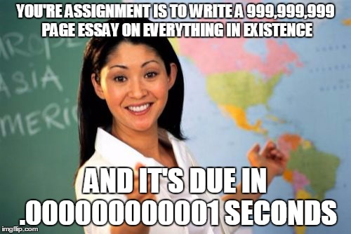 XD | YOU'RE ASSIGNMENT IS TO WRITE A 999,999,999 PAGE ESSAY ON EVERYTHING IN EXISTENCE AND IT'S DUE IN .000000000001 SECONDS | image tagged in memes,unhelpful high school teacher | made w/ Imgflip meme maker