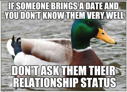 Actual Advice Mallard | IF SOMEONE BRINGS A DATE AND YOU DON'T KNOW THEM VERY WELL DON'T ASK THEM THEIR RELATIONSHIP STATUS | image tagged in memes,actual advice mallard | made w/ Imgflip meme maker