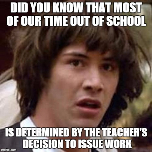 Conspiracy Keanu Meme | DID YOU KNOW THAT MOST OF OUR TIME OUT OF SCHOOL IS DETERMINED BY THE TEACHER'S DECISION TO ISSUE WORK | image tagged in memes,conspiracy keanu | made w/ Imgflip meme maker