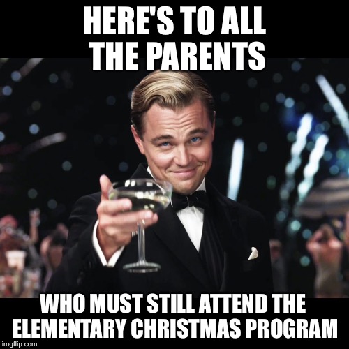 Leonardo DiCaprio Toast | HERE'S TO ALL THE PARENTS WHO MUST STILL ATTEND THE ELEMENTARY CHRISTMAS PROGRAM | image tagged in leonardo dicaprio toast | made w/ Imgflip meme maker