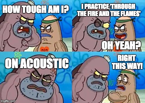 How Tough Are You Meme | HOW TOUGH AM I? I PRACTICE 'THROUGH THE FIRE AND THE FLAMES' ON ACOUSTIC RIGHT THIS WAY! OH YEAH? | image tagged in memes,how tough are you | made w/ Imgflip meme maker