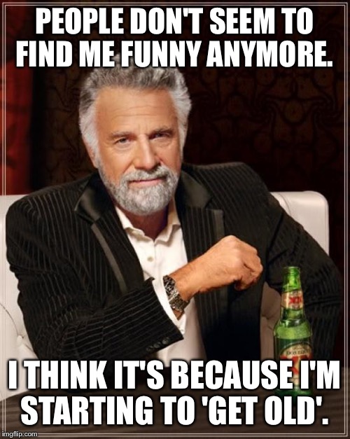The Most Interesting Man In The World | PEOPLE DON'T SEEM TO FIND ME FUNNY ANYMORE. I THINK IT'S BECAUSE I'M STARTING TO 'GET OLD'. | image tagged in memes,the most interesting man in the world | made w/ Imgflip meme maker