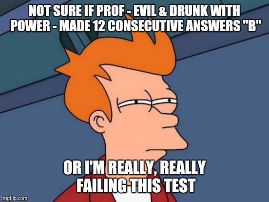 Futurama Fry | NOT SURE IF PROF - EVIL & DRUNK WITH POWER - MADE 12 CONSECUTIVE ANSWERS "B" OR I'M REALLY, REALLY FAILING THIS TEST | image tagged in memes,futurama fry,AdviceAnimals | made w/ Imgflip meme maker